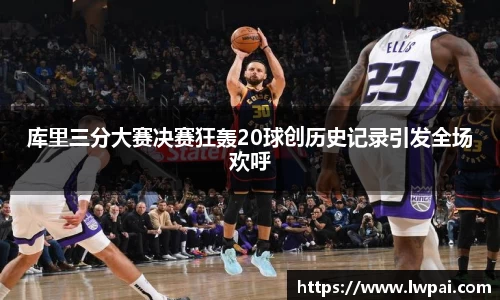 库里三分大赛决赛狂轰20球创历史记录引发全场欢呼
