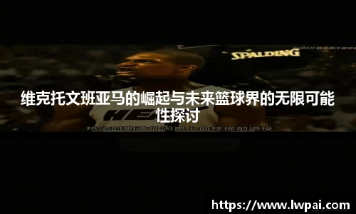 维克托文班亚马的崛起与未来篮球界的无限可能性探讨