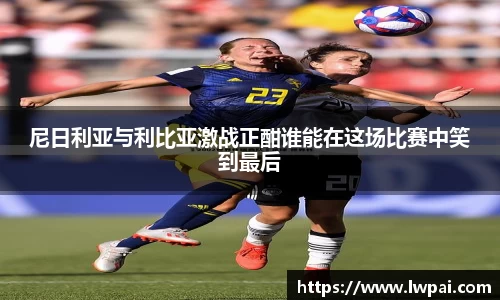 尼日利亚与利比亚激战正酣谁能在这场比赛中笑到最后